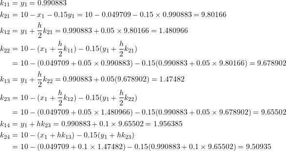 \[\begin{split} k_{11}&=y_1=0.990883\\ k_{21}&=10-x_1-0.15y_1=10-0.049709-0.15\times 0.990883=9.80166\\ k_{12}&=y_1+\frac{h}{2}k_{21}=0.990883+0.05\times 9.80166=1.480966\\ k_{22}&=10-(x_1+\frac{h}{2}k_{11})-0.15(y_1+\frac{h}{2}k_{21})\\ &=10-(0.049709+0.05\times 0.990883)-0.15(0.990883+0.05\times 9.80166)=9.678902\\ k_{13}&=y_1+\frac{h}{2}k_{22}=0.990883+0.05(9.678902)=1.47482\\ k_{23}&=10-(x_1+\frac{h}{2}k_{12})-0.15(y_1+\frac{h}{2}k_{22})\\ &=10-(0.049709+0.05\times 1.480966)-0.15(0.990883+0.05\times 9.678902)=9.65502\\ k_{14}&=y_1+hk_{23}=0.990883+0.1\times 9.65502=1.956385\\ k_{24}&=10-(x_1+hk_{13})-0.15(y_1+hk_{23})\\ &=10-(0.049709+0.1\times 1.47482)-0.15(0.990883+0.1\times 9.65502)=9.50935 \end{split} \]