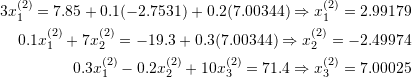 \[\begin{split} 3x_1^{(2)}=7.85+0.1(-2.7531)+0.2(7.00344)\Rightarrow x_1^{(2)}=2.99179\\ 0.1x_1^{(2)}+7x_2^{(2)}=-19.3+0.3(7.00344)\Rightarrow x_2^{(2)}=-2.49974\\ 0.3x_1^{(2)}-0.2x_2^{(2)}+10x_3^{(2)}=71.4\Rightarrow x_3^{(2)}=7.00025 \end{split} \]