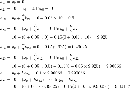 \[\begin{split} k_{11}&=y_0=0\\ k_{21}&=10-x_0-0.15y_0=10\\ k_{12}&=y_0+\frac{h}{2}k_{21}=0+0.05\times 10=0.5\\ k_{22}&=10-(x_0+\frac{h}{2}k_{11})-0.15(y_0+\frac{h}{2}k_{21})\\ &=10-(0+0.05\times 0)-0.15(0+0.05\times 10)=9.925\\ k_{13}&=y_0+\frac{h}{2}k_{22}=0+0.05(9.925)=0.49625\\ k_{23}&=10-(x_0+\frac{h}{2}k_{12})-0.15(y_0+\frac{h}{2}k_{22})\\ &=10-(0+0.05\times 0.5)-0.15(0+0.05\times 9.925)=9.90056\\ k_{14}&=y_0+hk_{23}=0.1\times 9.90056=0.990056\\ k_{24}&=10-(x_0+hk_{13})-0.15(y_0+hk_{23})\\ &=10-(0+0.1\times 0.49625)-0.15(0+0.1\times 9.90056)=9.80187 \end{split} \]
