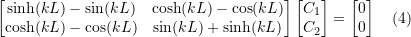 Rendered by QuickLaTeX.com \begin{equation*} \begin{bmatrix} \sinh(kL) - \sin(kL) & \cosh(kL) - \cos(kL) \\ \cosh(kL) - \cos(kL) & \sin(kL) + \sinh(kL) \\ \end{bmatrix} \begin{bmatrix} C_1 \\ C_2 \\ \end{bmatrix} = \begin{bmatrix} 0 \\ 0 \\ \end{bmatrix} \quad (4) \end{equation*}