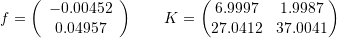 \[ f=\left(\begin{array}{c}-0.00452\\0.04957\end{array}\right) \qquad K=\left(\begin{matrix}6.9997 & 1.9987 \\ 27.0412 & 37.0041\end{matrix}\right) \]