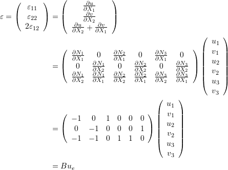 \[\begin{split} \varepsilon=\left(\begin{array}{c}\varepsilon_{11}\\\varepsilon_{22}\\2\varepsilon_{12}\end{array}\right) & =\left(\begin{array}{c}\frac{\partial u}{\partial X_1}\\\frac{\partial v}{\partial X_2}\\\frac{\partial u}{\partial X_2}+\frac{\partial v}{\partial X_1}\end{array}\right)\\ &=\left(\begin{array}{cccccc}\frac{\partial N_1}{\partial X_1}&0&\frac{\partial N_2}{\partial X_1}&0&\frac{\partial N_3}{\partial X_1}&0\\0&\frac{\partial N_1}{\partial X_2}&0&\frac{\partial N_2}{\partial X_2}&0&\frac{\partial N_3}{\partial X_2}\\\frac{\partial N_1}{\partial X_2} & \frac{\partial N_1}{\partial X_1}  & \frac{\partial N_2}{\partial X_2} & \frac{\partial N_2}{\partial X_1} & \frac{\partial N_3}{\partial X_2} & \frac{\partial N_3}{\partial X_1}   \end{array}\right)\left(\begin{array}{c}u_1\\v_1\\u_2\\v_2\\u_3\\v_3\end{array}\right)\\ &=\left(\begin{array}{cccccc}-1&0&1&0&0&0\\0&-1&0&0&0&1\\-1 & -1  & 0& 1 & 1 & 0  \end{array}\right)\left(\begin{array}{c}u_1\\v_1\\u_2\\v_2\\u_3\\v_3\end{array}\right)\\ &=B u_e \end{split} \]