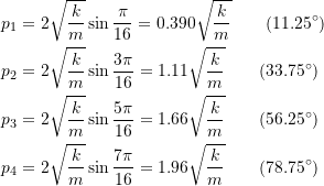 \[ \begin{split} p_1 &= 2\sqrt{\frac{k}{m}}\sin\frac{\pi}{16} = 0.390\sqrt{\frac{k}{m}} \qquad (11.25^{\circ}) \\ p_2 &= 2\sqrt{\frac{k}{m}}\sin\frac{3\pi}{16} = 1.11\sqrt{\frac{k}{m}} \qquad (33.75^{\circ}) \\ p_3 &= 2\sqrt{\frac{k}{m}}\sin\frac{5\pi}{16} = 1.66\sqrt{\frac{k}{m}} \qquad (56.25^{\circ}) \\ p_4 &= 2\sqrt{\frac{k}{m}}\sin\frac{7\pi}{16} = 1.96\sqrt{\frac{k}{m}} \qquad (78.75^{\circ}) \end{split} \]