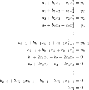 \[\begin{split} a_1+b_1x_1+c_1x_1^2&=y_1\\ a_1+b_1x_2+c_1x_2^2&=y_2\\ a_2+b_2x_2+c_2x_2^2&=y_2\\ a_2+b_2x_3+c_2x_3^2&=y_3\\ \vdots&\\ a_{k-1}+b_{k-1}x_{k-1}+c_{k-1}x_{k-1}^2&=y_{k-1}\\ a_{k-1}+b_{k-1}x_k+c_{k-1}x_k^2&=y_k\\ b_1+2c_1x_2-b_2-2c_2x_2&=0\\ b_2+2c_2x_3-b_3-2c_3x_3&=0\\ \vdots&\\ b_{k-2}+2c_{k-2}x_{k-1}-b_{k-1}-2c_{k-1}x_{k-1}&=0\\ 2c_1&=0 \end{split} \]