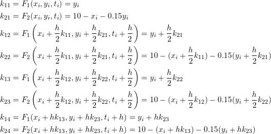 \[\begin{split} k_{11}&=F_1(x_i,y_i,t_i)=y_i\\ k_{21}&=F_2(x_i,y_i,t_i)=10-x_i-0.15y_i\\ k_{12}&=F_1\left(x_i+\frac{h}{2}k_{11},y_i+\frac{h}{2}k_{21},t_i+\frac{h}{2}\right)=y_i+\frac{h}{2}k_{21}\\ k_{22}&=F_2\left(x_i+\frac{h}{2}k_{11},y_i+\frac{h}{2}k_{21},t_i+\frac{h}{2}\right)=10-(x_i+\frac{h}{2}k_{11})-0.15(y_i+\frac{h}{2}k_{21})\\ k_{13}&=F_1\left(x_i+\frac{h}{2}k_{12},y_i+\frac{h}{2}k_{22},t_i+\frac{h}{2}\right)=y_i+\frac{h}{2}k_{22}\\ k_{23}&=F_2\left(x_i+\frac{h}{2}k_{12},y_i+\frac{h}{2}k_{22},t_i+\frac{h}{2}\right)=10-(x_i+\frac{h}{2}k_{12})-0.15(y_i+\frac{h}{2}k_{22})\\ k_{14}&=F_1(x_i+hk_{13},y_i+hk_{23},t_i+h)=y_i+hk_{23}\\ k_{24}&=F_2(x_i+hk_{13},y_i+hk_{23},t_i+h)=10-(x_i+hk_{13})-0.15(y_i+hk_{23}) \end{split} \]