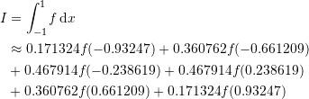\[\begin{split} I&=\int_{-1}^{1} \! f\,\mathrm{d}x\\ & \approx 0.171324f(-0.93247 )+0.360762f(-0.661209 )\\ & +0.467914f(-0.238619)+0.467914f(0.238619)\\ & + 0.360762f(0.661209 )+0.171324f(0.93247 ) \end{split} \]