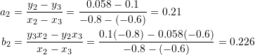 \[\begin{split} a_2&=\frac{y_2-y_3}{x_2-x_3}=\frac{0.058-0.1}{-0.8-(-0.6)}=0.21\\ b_2&=\frac{y_3x_2-y_2x_3}{x_2-x_3}=\frac{0.1(-0.8)-0.058(-0.6)}{-0.8-(-0.6)}=0.226 \end{split} \]