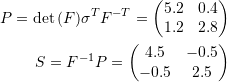 \[\begin{split} P=\det{(F)}\sigma^TF^{-T}=\left(\begin{matrix}5.2 & 0.4\\1.2 & 2.8\end{matrix}\right)\\ S=F^{-1}P=\left(\begin{matrix}4.5 & -0.5\\-0.5 & 2.5\end{matrix}\right) \end{split} \]